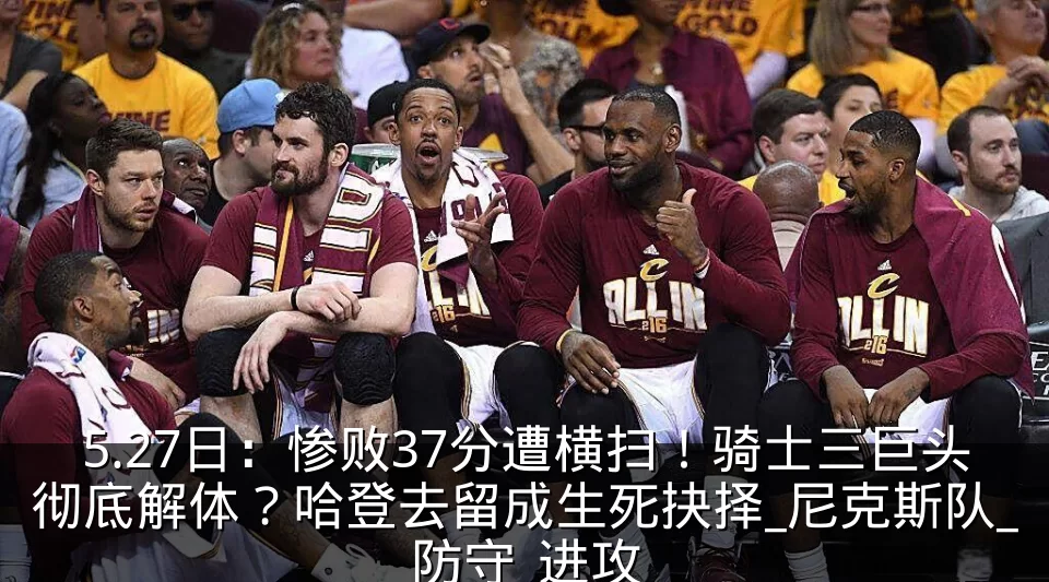 5.27日:惨败37分遭横扫!骑士三巨头彻底解体?哈登去留成生死抉择_尼克斯队_防守_进攻